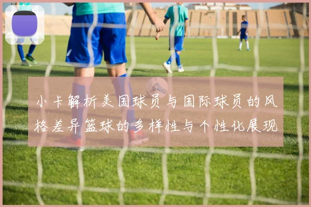 小卡解析美国球员与国际球员的风格差异篮球的多样性与个性化展现