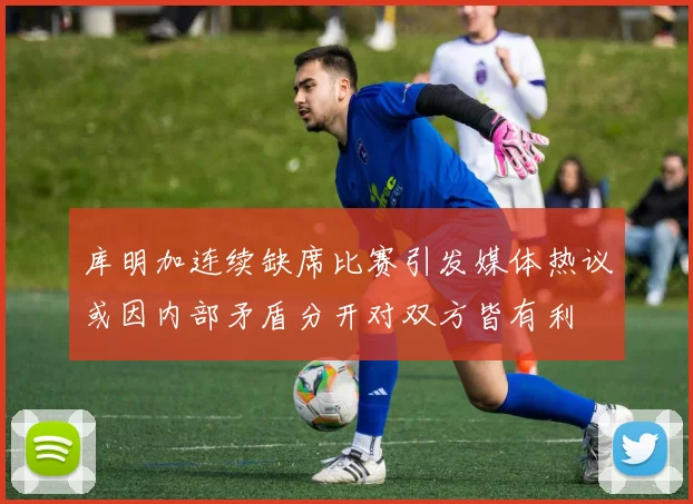 库明加连续缺席比赛引发媒体热议或因内部矛盾分开对双方皆有利