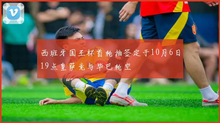 西班牙国王杯首轮抽签定于10月6日19点皇萨竞与毕巴轮空