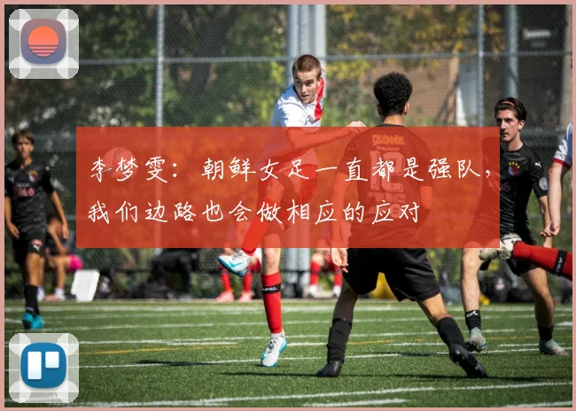 李梦雯：朝鲜女足一直都是强队，我们边路也会做相应的应对