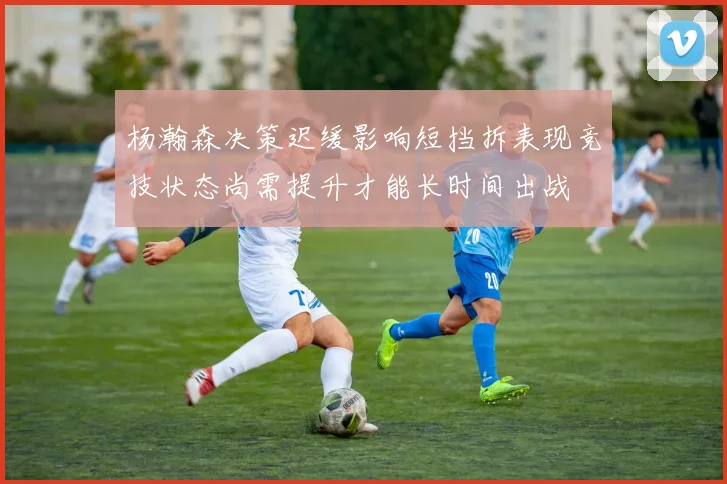 杨瀚森决策迟缓影响短挡拆表现竞技状态尚需提升才能长时间出战