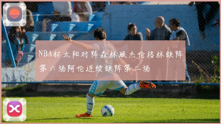 NBA杯太阳对阵森林狼杰伦格林缺阵第六场阿伦连续缺阵第二场
