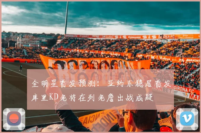 全明星首发预测：亚约东稳居首发库里KD老将在列老詹出战成疑