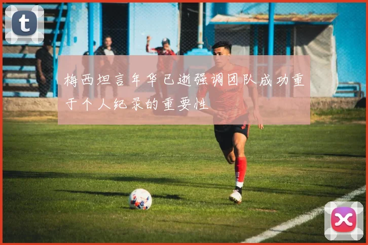 梅西坦言年华已逝强调团队成功重于个人纪录的重要性