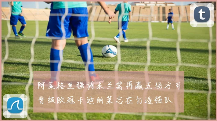 阿莱格里强调米兰需再赢五场方可晋级欧冠卡迪纳莱志在打造强队