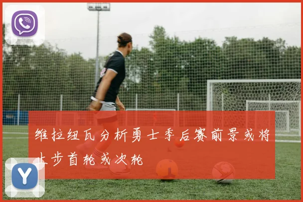 维拉纽瓦分析勇士季后赛前景或将止步首轮或次轮