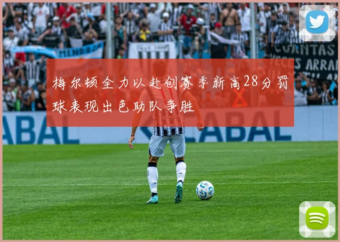 梅尔顿全力以赴创赛季新高28分罚球表现出色助队争胜