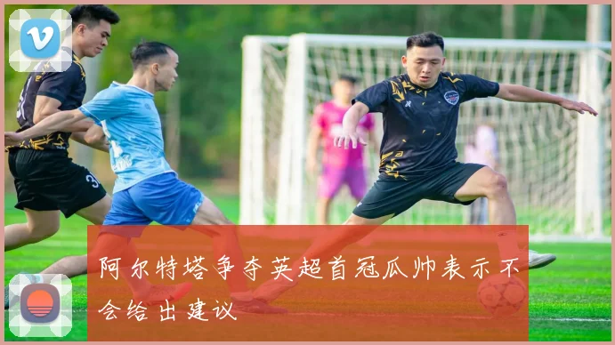 阿尔特塔争夺英超首冠瓜帅表示不会给出建议