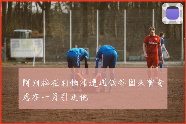 阿利松在利物浦遭遇低谷国米曾考虑在一月引进他