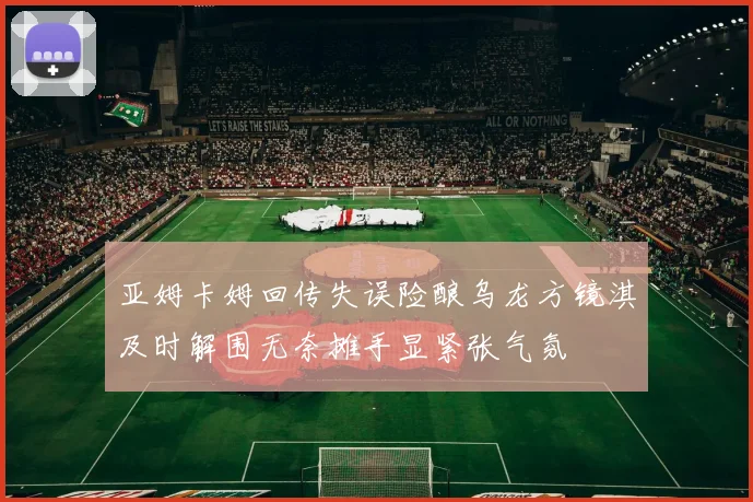 亚姆卡姆回传失误险酿乌龙方镜淇及时解围无奈摊手显紧张气氛