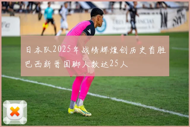 日本队2025年战绩辉煌创历史首胜巴西新晋国脚人数达25人