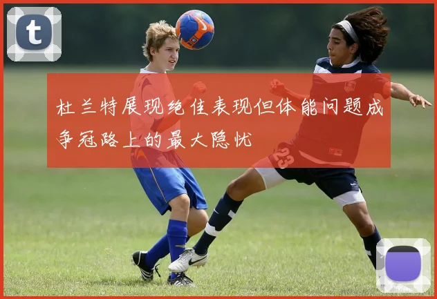杜兰特展现绝佳表现但体能问题成争冠路上的最大隐忧
