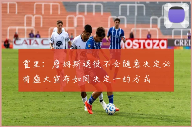 霍里：詹姆斯退役不会随意决定必将盛大宣布如同决定一的方式