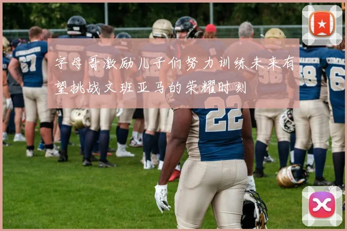字母哥激励儿子们努力训练未来有望挑战文班亚马的荣耀时刻