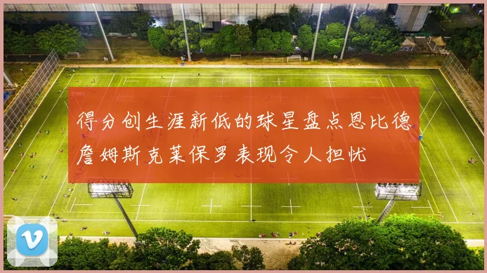 得分创生涯新低的球星盘点恩比德詹姆斯克莱保罗表现令人担忧