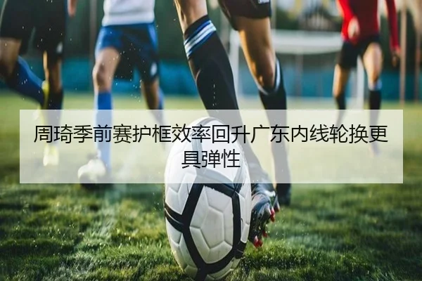 周琦季前赛护框效率回升广东内线轮换更具弹性